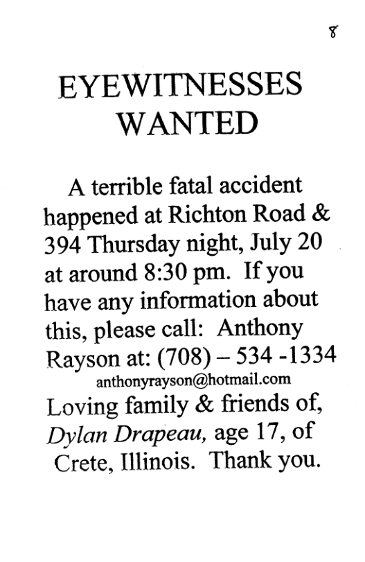 EYEWITNESSES WANTED A terrible fatal accident happened at Richton Road & 394 Thursday night, July 20 at around 8:30 pm. If you have any information about this, please call: Anthony Rayson at: (708) — 534 -1334 anthonyrayson@hotmail.com Loving family & friends of, Dylan Drapeau, age 17, of Crete, Illinois. Thank you.